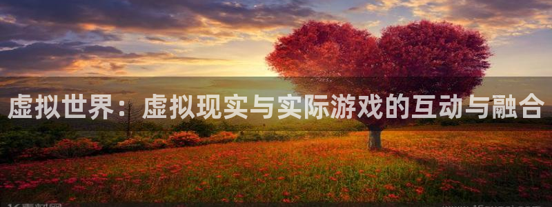 新宝GG官网登录注册账号安全吗安全吗：虚拟世界：虚拟现实与实际游戏的互动与融合